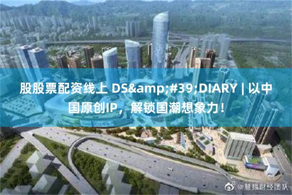 股股票配资线上 DS&#39;DIARY | 以中国原创IP，解锁国潮想象力！