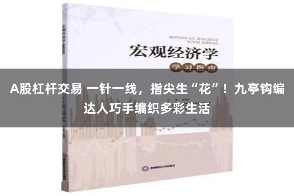 A股杠杆交易 一针一线，指尖生“花”！九亭钩编达人巧手编织多彩生活