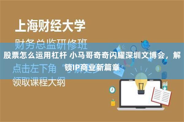 股票怎么运用杠杆 小马哥奇奇闪耀深圳文博会，解锁IP商业新篇章