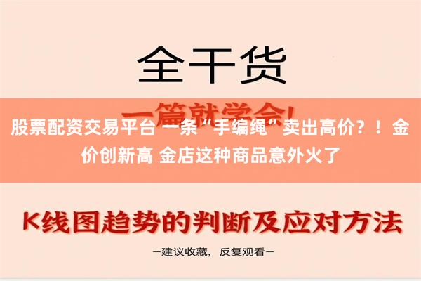 股票配资交易平台 一条“手编绳”卖出高价？！金价创新高 金店这种商品意外火了