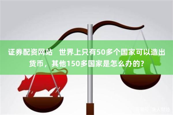 证券配资网站   世界上只有50多个国家可以造出货币，其他150多国家是怎么办的？