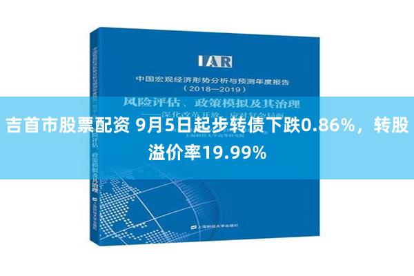 吉首市股票配资 9月5日起步转债下跌0.86%，转股溢价率19.99%