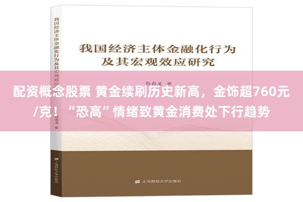 配资概念股票 黄金续刷历史新高，金饰超760元/克！“恐高”情绪致黄金消费处下行趋势