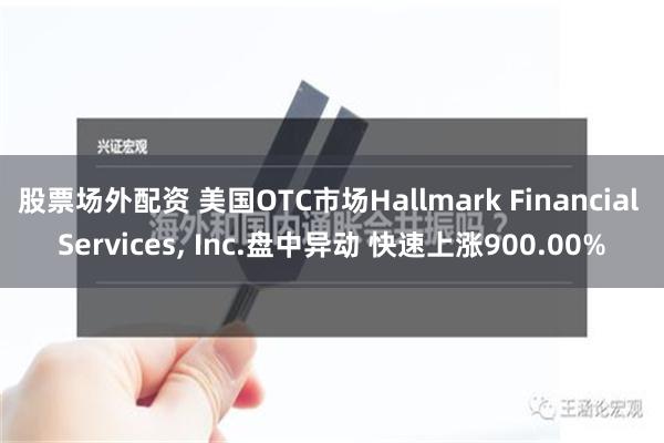 股票场外配资 美国OTC市场Hallmark Financial Services, Inc.盘中异动 快速上涨900.00%