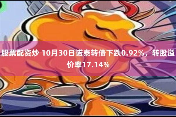 股票配资炒 10月30日诺泰转债下跌0.92%，转股溢价率17.14%