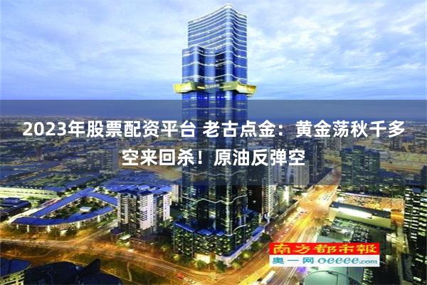 2023年股票配资平台 老古点金：黄金荡秋千多空来回杀！原油反弹空