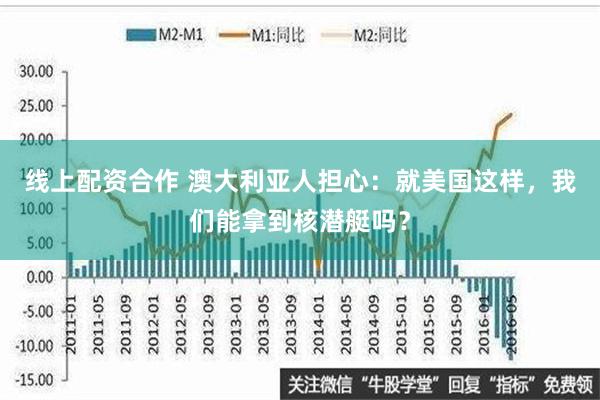 线上配资合作 澳大利亚人担心：就美国这样，我们能拿到核潜艇吗？