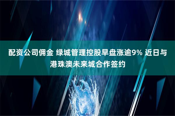 配资公司佣金 绿城管理控股早盘涨逾9% 近日与港珠澳未来城合作签约