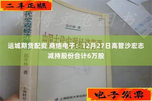 运城期货配资 商络电子：12月27日高管沙宏志减持股份合计6万股