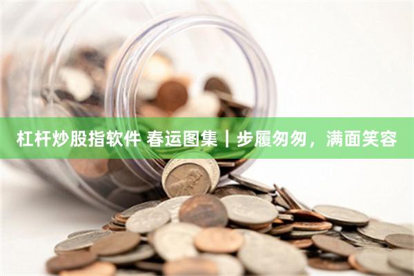 杠杆炒股指软件 春运图集｜步履匆匆，满面笑容