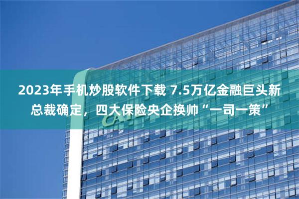 2023年手机炒股软件下载 7.5万亿金融巨头新总裁确定，四大保险央企换帅“一司一策”